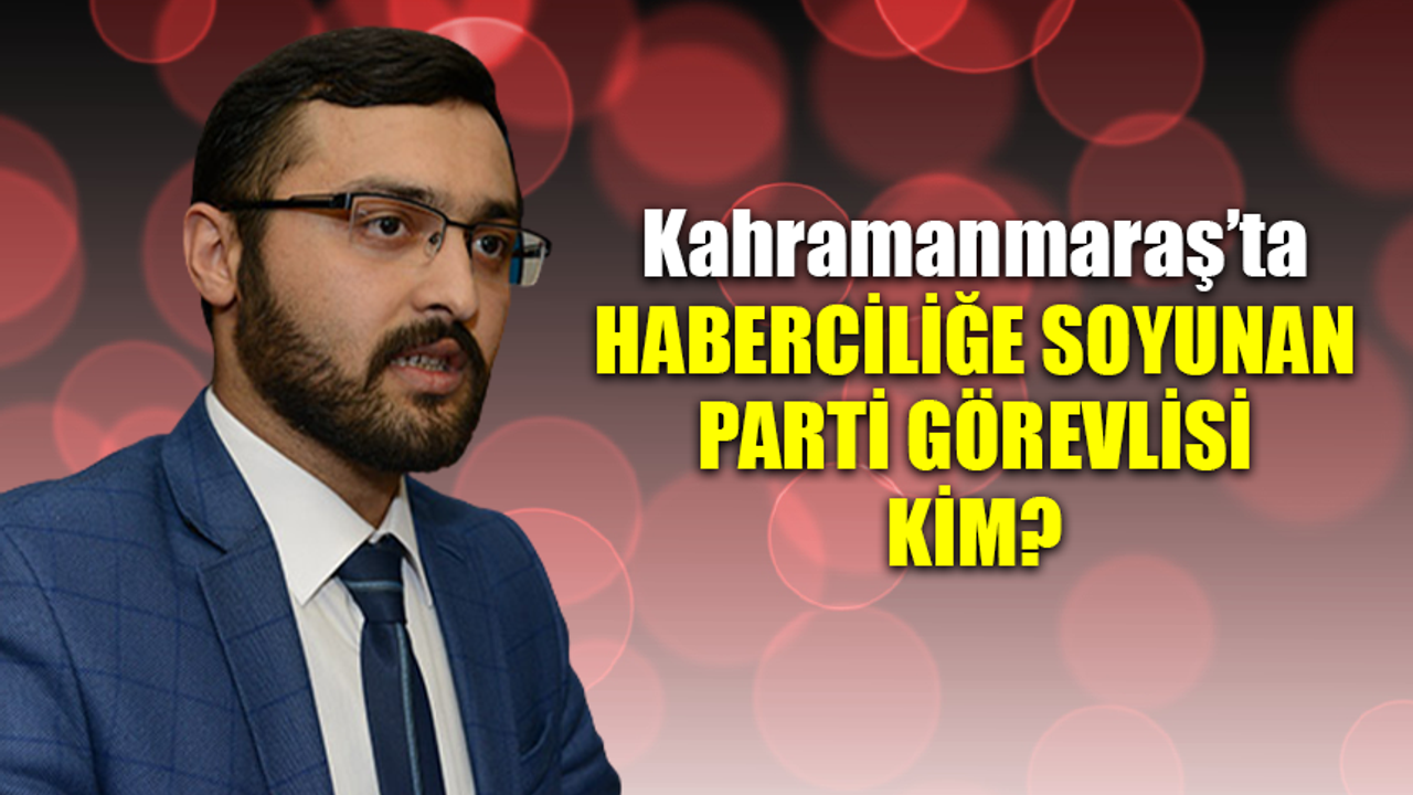 Kahramanmaraş'ta haberciliğe soyunan parti görevlisi kim?
