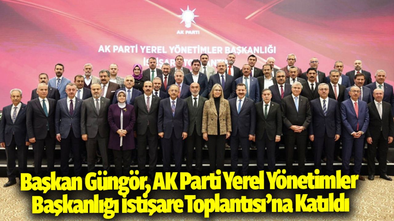 Başkan Güngör, AK Parti Yerel Yönetimler Başkanlığı İstişare Toplantısı’na Katıldı