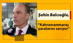 Şahin Balcıoğlu, “Kahramanmaraş yaralarını sarıyor”