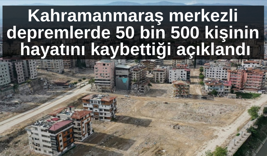 Kahramanmaraş merkezli depremlerde 50 bin 500 kişinin hayatını kaybettiği açıklandı