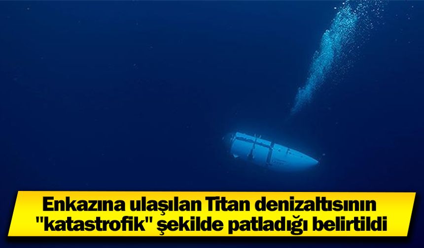 Enkazına ulaşılan Titan denizaltısının "katastrofik" şekilde patladığı belirtildi