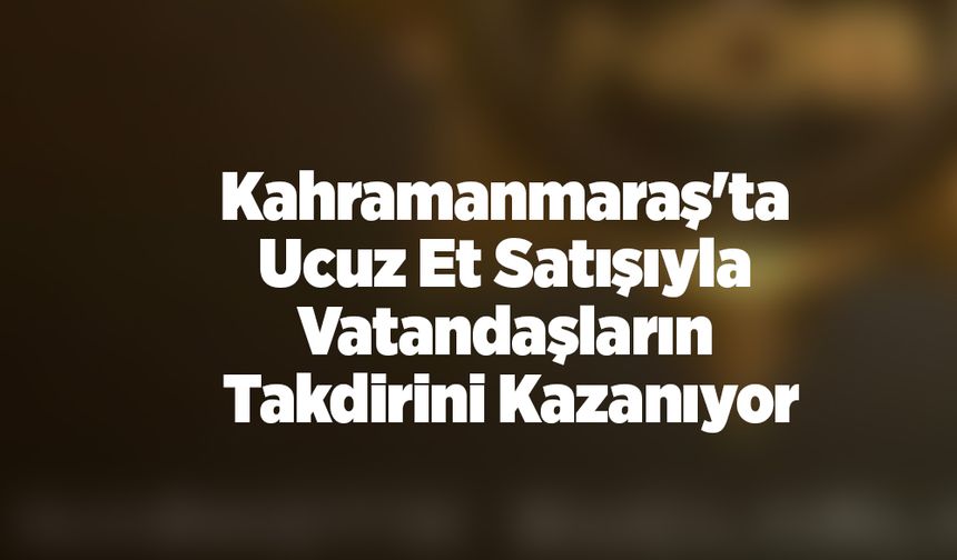 Kahramanmaraş'ta Ucuz Et Satışıyla Vatandaşların Takdirini Kazanıyor
