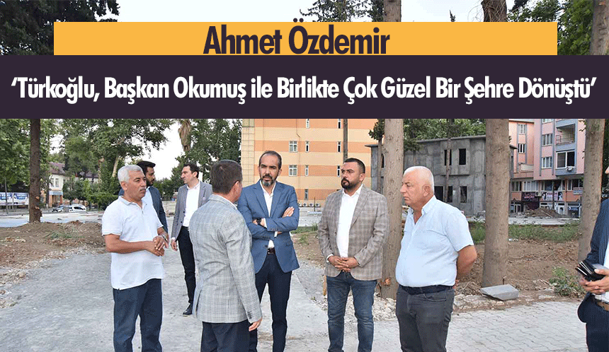 Ahmet Özdemir, ‘Türkoğlu, Başkan Okumuş ile Birlikte Çok Güzel Bir Şehre Dönüştü’
