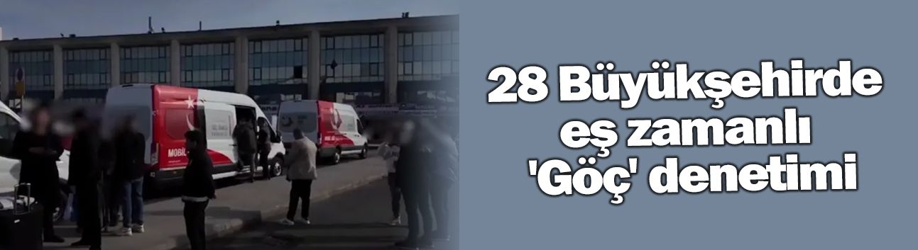 28 Büyükşehirde eş zamanlı 'Göç' denetimi
