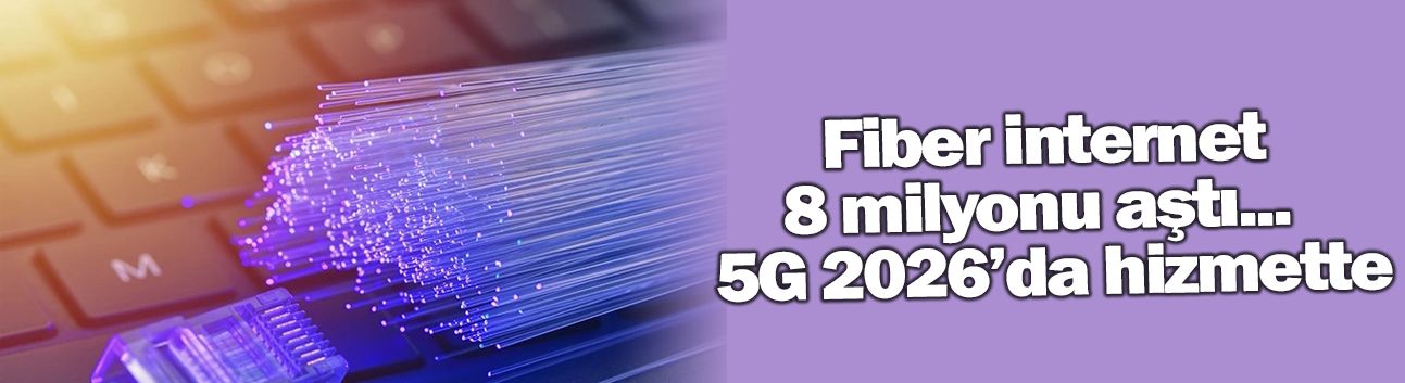 Fiber internet 8 milyonu aştı...  5G 2026’da hizmette